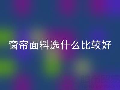 窗帘面料选什么比较好？全面解析家居窗帘材质选择指南