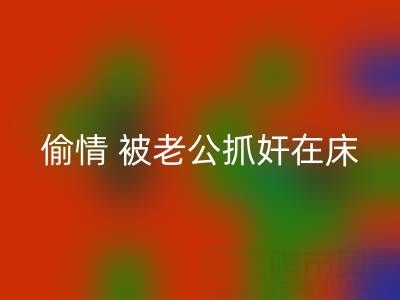北京开云手机入口官网布料公司女老板偷情 被老公抓奸在床